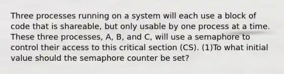 Three processes running on a system will each use a block of code that is shareable, but only usable by one process at a time. These three processes, A, B, and C, will use a semaphore to control their access to this critical section (CS). (1)To what initial value should the semaphore counter be set?