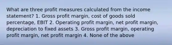 What are three profit measures calculated from the income statement? 1. Gross profit margin, cost of goods sold percentage, EBIT 2. Operating profit margin, net profit margin, depreciation to fixed assets 3. Gross profit margin, operating profit margin, net profit margin 4. None of the above