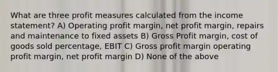 What are three profit measures calculated from the income statement? A) Operating profit margin, net profit margin, repairs and maintenance to fixed assets B) Gross Profit margin, cost of goods sold percentage, EBIT C) Gross profit margin operating profit margin, net profit margin D) None of the above