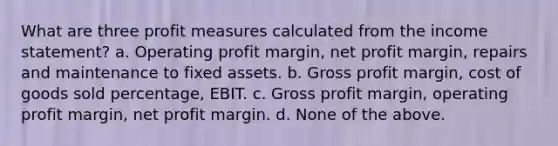 What are three profit measures calculated from the income statement? a. Operating profit margin, net profit margin, repairs and maintenance to fixed assets. b. Gross profit margin, cost of goods sold percentage, EBIT. c. Gross profit margin, operating profit margin, net profit margin. d. None of the above.