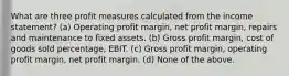 What are three profit measures calculated from the income statement? (a) Operating profit margin, net profit margin, repairs and maintenance to fixed assets. (b) Gross profit margin, cost of goods sold percentage, EBIT. (c) Gross profit margin, operating profit margin, net profit margin. (d) None of the above.