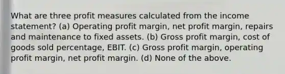 What are three profit measures calculated from the income statement? (a) Operating profit margin, net profit margin, repairs and maintenance to fixed assets. (b) Gross profit margin, cost of goods sold percentage, EBIT. (c) Gross profit margin, operating profit margin, net profit margin. (d) None of the above.