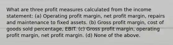 What are three profit measures calculated from the <a href='https://www.questionai.com/knowledge/kCPMsnOwdm-income-statement' class='anchor-knowledge'>income statement</a>: (a) Operating profit margin, net profit margin, repairs and maintenance to fixed assets. (b) <a href='https://www.questionai.com/knowledge/klIB6Lsdwh-gross-profit' class='anchor-knowledge'>gross profit</a> margin, cost of goods sold percentage, EBIT. (c) Gross profit margin, operating profit margin, net profit margin. (d) None of the above.