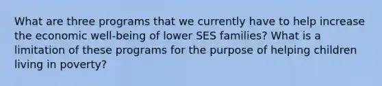 What are three programs that we currently have to help increase the economic well-being of lower SES families? What is a limitation of these programs for the purpose of helping children living in poverty?