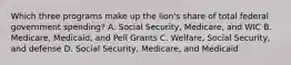 Which three programs make up the lion's share of total federal government spending? A. Social Security, Medicare, and WIC B. Medicare, Medicaid, and Pell Grants C. Welfare, Social Security, and defense D. Social Security, Medicare, and Medicaid