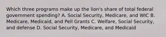 Which three programs make up the lion's share of total federal government spending? A. Social Security, Medicare, and WIC B. Medicare, Medicaid, and Pell Grants C. Welfare, Social Security, and defense D. Social Security, Medicare, and Medicaid