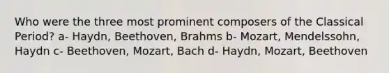 Who were the three most prominent composers of the Classical Period? a- Haydn, Beethoven, Brahms b- Mozart, Mendelssohn, Haydn c- Beethoven, Mozart, Bach d- Haydn, Mozart, Beethoven