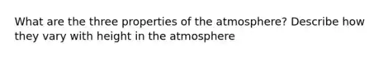 What are the three properties of the atmosphere? Describe how they vary with height in the atmosphere