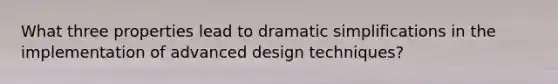 What three properties lead to dramatic simplifications in the implementation of advanced design techniques?