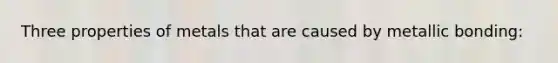 Three properties of metals that are caused by metallic bonding: