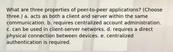 What are three properties of peer-to-peer applications? (Choose three.) a. acts as both a client and server within the same communication. b. requires centralized account administration. c. can be used in client-server networks. d. requires a direct physical connection between devices. e. centralized authentication is required.