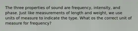 The three properties of sound are frequency, intensity, and phase. Just like measurements of length and weight, we use units of measure to indicate the type. What os the correct unit of measure for frequency?