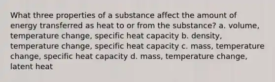 What three properties of a substance affect the amount of energy transferred as heat to or from the substance? a. volume, temperature change, specific heat capacity b. density, temperature change, specific heat capacity c. mass, temperature change, specific heat capacity d. mass, temperature change, latent heat