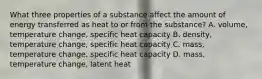 What three properties of a substance affect the amount of energy transferred as heat to or from the substance? A. volume, temperature change, specific heat capacity B. density, temperature change, specific heat capacity C. mass, temperature change, specific heat capacity D. mass, temperature change, latent heat