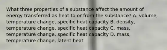 What three properties of a substance affect the amount of energy transferred as heat to or from the substance? A. volume, temperature change, specific heat capacity B. density, temperature change, specific heat capacity C. mass, temperature change, specific heat capacity D. mass, temperature change, latent heat