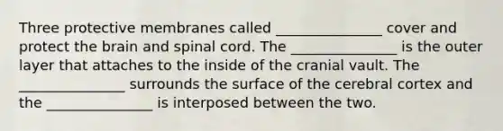 Three protective membranes called _______________ cover and protect the brain and spinal cord. The _______________ is the outer layer that attaches to the inside of the cranial vault. The _______________ surrounds the surface of the cerebral cortex and the _______________ is interposed between the two.