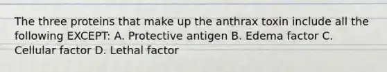 The three proteins that make up the anthrax toxin include all the following EXCEPT: A. Protective antigen B. Edema factor C. Cellular factor D. Lethal factor