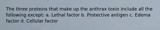 The three proteins that make up the anthrax toxin include all the following except: a. Lethal factor b. Protective antigen c. Edema factor d. Cellular factor