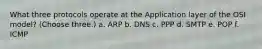 What three protocols operate at the Application layer of the OSI model? (Choose three.) a. ARP b. DNS c. PPP d. SMTP e. POP f. ICMP