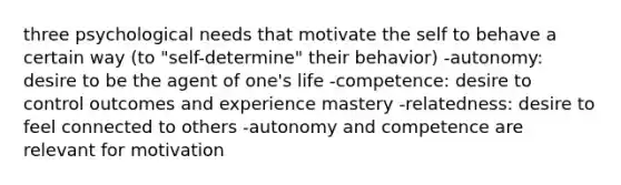 three psychological needs that motivate the self to behave a certain way (to "self-determine" their behavior) -autonomy: desire to be the agent of one's life -competence: desire to control outcomes and experience mastery -relatedness: desire to feel connected to others -autonomy and competence are relevant for motivation