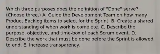 Which three purposes does the definition of "Done" serve? (Choose three.) A. Guide the Development Team on how many Product Backlog items to select for the Sprint. B. Create a shared understanding of when work is complete. C. Describe the purpose, objective, and time-box of each Scrum event. D. Describe the work that must be done before the Sprint is allowed to end. E. Increase transparency.