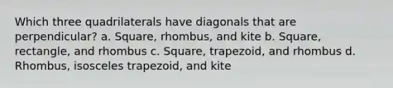 Which three quadrilaterals have diagonals that are perpendicular? a. Square, rhombus, and kite b. Square, rectangle, and rhombus c. Square, trapezoid, and rhombus d. Rhombus, <a href='https://www.questionai.com/knowledge/kj7AHotM07-isosceles-trapezoid' class='anchor-knowledge'>isosceles trapezoid</a>, and kite