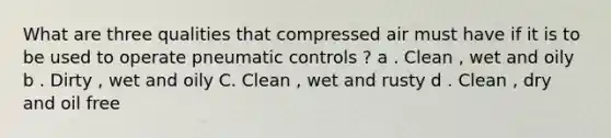 What are three qualities that compressed air must have if it is to be used to operate pneumatic controls ? a . Clean , wet and oily b . Dirty , wet and oily C. Clean , wet and rusty d . Clean , dry and oil free