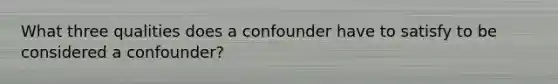 What three qualities does a confounder have to satisfy to be considered a confounder?