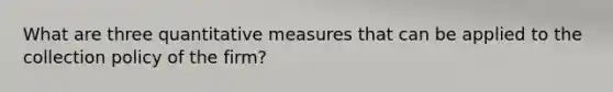 What are three quantitative measures that can be applied to the collection policy of the firm?