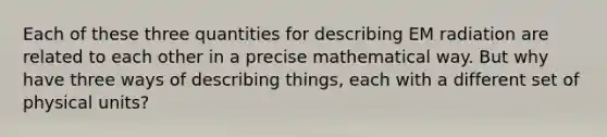 Each of these three quantities for describing EM radiation are related to each other in a precise mathematical way. But why have three ways of describing things, each with a different set of physical units?