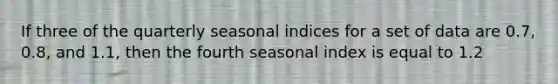 If three of the quarterly seasonal indices for a set of data are 0.7, 0.8, and 1.1, then the fourth seasonal index is equal to 1.2