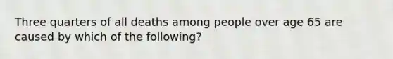 Three quarters of all deaths among people over age 65 are caused by which of the following?