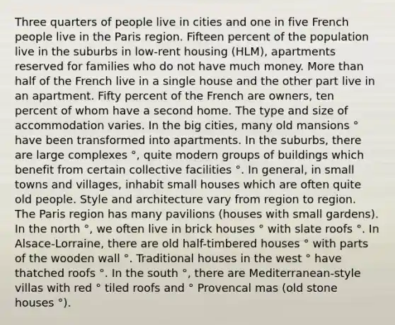 Three quarters of people live in cities and one in five French people live in the Paris region. Fifteen percent of the population live in the suburbs in low-rent housing (HLM), apartments reserved for families who do not have much money. More than half of the French live in a single house and the other part live in an apartment. Fifty percent of the French are owners, ten percent of whom have a second home. The type and size of accommodation varies. In the big cities, many old mansions ° have been transformed into apartments. In the suburbs, there are large complexes °, quite modern groups of buildings which benefit from certain collective facilities °. In general, in small towns and villages, inhabit small houses which are often quite old people. Style and architecture vary from region to region. The Paris region has many pavilions (houses with small gardens). In the north °, we often live in brick houses ° with slate roofs °. In Alsace-Lorraine, there are old half-timbered houses ° with parts of the wooden wall °. Traditional houses in the west ° have thatched roofs °. In the south °, there are Mediterranean-style villas with red ° tiled roofs and ° Provencal mas (old stone houses °).