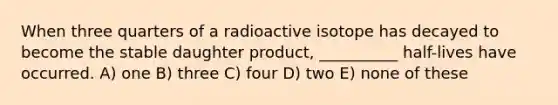 When three quarters of a radioactive isotope has decayed to become the stable daughter product, __________ half-lives have occurred. A) one B) three C) four D) two E) none of these