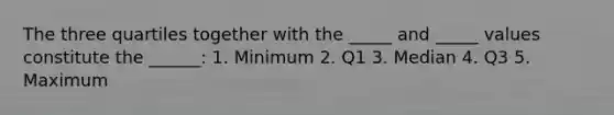 The three quartiles together with the _____ and _____ values constitute the ______: 1. Minimum 2. Q1 3. Median 4. Q3 5. Maximum