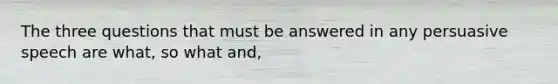 The three questions that must be answered in any persuasive speech are what, so what and,