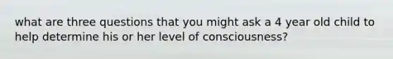 what are three questions that you might ask a 4 year old child to help determine his or her level of consciousness?