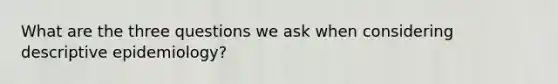 What are the three questions we ask when considering descriptive epidemiology?
