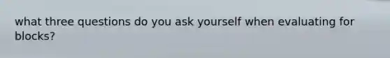 what three questions do you ask yourself when evaluating for blocks?