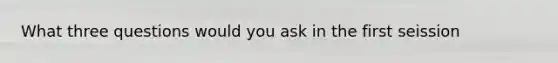 What three questions would you ask in the first seission