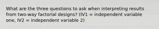 What are the three questions to ask when interpreting results from two-way factorial designs? (IV1 = independent variable one, IV2 = independent variable 2)