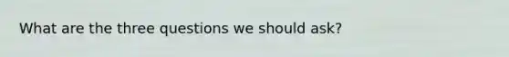 What are the three questions we should ask?