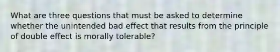 What are three questions that must be asked to determine whether the unintended bad effect that results from the principle of double effect is morally tolerable?