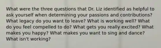 What were the three questions that Dr. Liz identified as helpful to ask yourself when determining your passions and contributions? What legacy do you want to leave? What is working well? What do you feel compelled to do? What gets you really excited? What makes you happy? What makes you want to sing and dance? What isn't working?