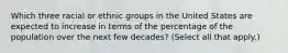 Which three racial or ethnic groups in the United States are expected to increase in terms of the percentage of the population over the next few decades? (Select all that apply.)