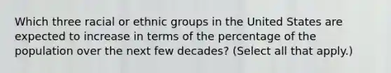 Which three racial or ethnic groups in the United States are expected to increase in terms of the percentage of the population over the next few decades? (Select all that apply.)