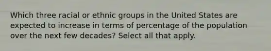 Which three racial or ethnic groups in the United States are expected to increase in terms of percentage of the population over the next few decades? Select all that apply.