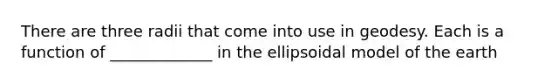 There are three radii that come into use in geodesy. Each is a function of _____________ in the ellipsoidal model of the earth