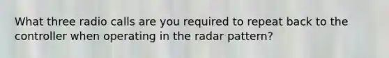 What three radio calls are you required to repeat back to the controller when operating in the radar pattern?