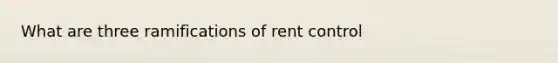 What are three ramifications of rent control